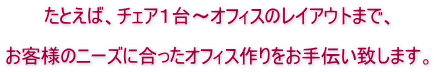 たとえば、チェア１台～オフィスのレイアウトまで、  お客様のニーズに合ったオフィス作りをお手伝い致します。